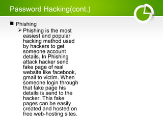 Password Hacking(cont.)
 Phishing
Phishing is the most
easiest and popular
hacking method used
by hackers to get
someone account
details. In Phishing
attack hacker send
fake page of real
website like facebook,
gmail to victim. When
someone login through
that fake page his
details is send to the
hacker. This fake
pages can be easily
created and hosted on
free web-hosting sites.
 