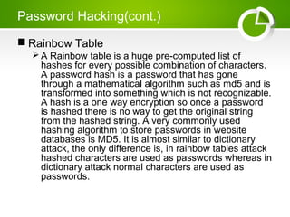 Password Hacking(cont.)
 Rainbow Table
A Rainbow table is a huge pre-computed list of
hashes for every possible combination of characters.
A password hash is a password that has gone
through a mathematical algorithm such as md5 and is
transformed into something which is not recognizable.
A hash is a one way encryption so once a password
is hashed there is no way to get the original string
from the hashed string. A very commonly used
hashing algorithm to store passwords in website
databases is MD5. It is almost similar to dictionary
attack, the only difference is, in rainbow tables attack
hashed characters are used as passwords whereas in
dictionary attack normal characters are used as
passwords.
 