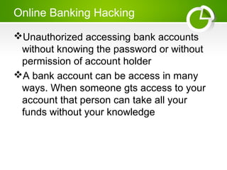 Online Banking Hacking
Unauthorized accessing bank accounts
without knowing the password or without
permission of account holder
A bank account can be access in many
ways. When someone gts access to your
account that person can take all your
funds without your knowledge
 