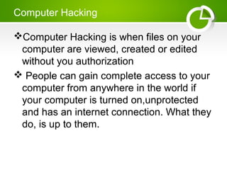 Computer Hacking
Computer Hacking is when files on your
computer are viewed, created or edited
without you authorization
 People can gain complete access to your
computer from anywhere in the world if
your computer is turned on,unprotected
and has an internet connection. What they
do, is up to them.
 
