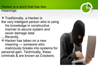Hacker is a word that has two
meanings:
 Traditionally, a Hacker is
the very inteligent person who is using
his knowledge in constructive
manner to secure system and
never damage data
....Recently,
 Hacker has taken on a new
meaning — someone who
maliciously breaks into systems for
personal gain. Technically, these
criminals & are known as Crackers.
 