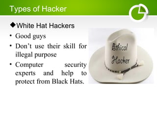 Types of Hacker
White Hat Hackers
• Good guys
• Don’t use their skill for
illegal purpose
• Computer security
experts and help to
protect from Black Hats.
 