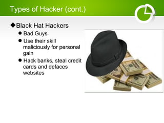 Black Hat Hackers
Bad Guys
Use their skill
maliciously for personal
gain
Hack banks, steal credit
cards and defaces
websites
Types of Hacker (cont.)
 