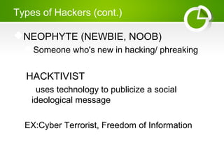 Types of Hackers (cont.)
NEOPHYTE (NEWBIE, NOOB)
Someone who's new in hacking/ phreaking
 HACKTIVIST
 uses technology to publicize a social
ideological message
EX:Cyber Terrorist, Freedom of Information
 