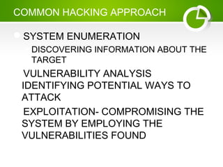 COMMON HACKING APPROACH
SYSTEM ENUMERATION
DISCOVERING INFORMATION ABOUT THE
TARGET
VULNERABILITY ANALYSIS
IDENTIFYING POTENTIAL WAYS TO
ATTACK
EXPLOITATION- COMPROMISING THE
SYSTEM BY EMPLOYING THE
VULNERABILITIES FOUND
 