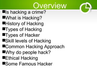 Overview
Is hacking a crime?
What is Hacking?
History of Hacking
Types of Hacking
Types of Hacker
Skill levels of Hacking
Common Hacking Approach
Why do people hack?
Ethical Hacking
Some Famous Hacker
 
