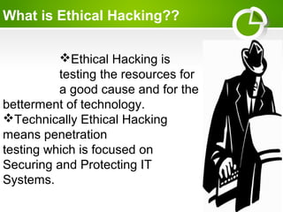 What is Ethical Hacking??
Ethical Hacking is
testing the resources for
a good cause and for the
betterment of technology.
Technically Ethical Hacking
means penetration
testing which is focused on
Securing and Protecting IT
Systems.
 