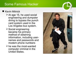 Some Famous Hacker
 Kevin Mitnick
At age 15, he used social
engineering and dumpster
diving to bypass the punch
card system used in the
Los Angeles bus system.
Social engineering
became his primary
method of obtaining
information, including user-
names and passwords and
modem phone numbers
he was the most-wanted
computer criminal in the
United States.
 