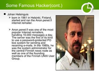 Some Famous Hacker(cont.)
 Johan Helsinguis
 born in 1961 in Helsinki, Finland,
started and ran the Anon.penet.fi
internet remailer.
 Anon.penet.fi was one of the most
popular Internet remailers,
handling 10,000 messages a day.
The server was the first of its kind
to use a password-protected PO
box system for sending and
receiving e-mails. In the 1980s, he
was the system administrator for
the central Finnish news node as
well as one of the founding
members of the Finnish UNIX User
Group.
 