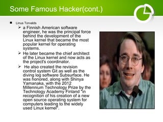 Some Famous Hacker(cont.)
 Linus Torvalds
 a Finnish American software
engineer, he was the principal force
behind the development of the
Linux kernel that became the most
popular kernel for operating
systems.
 He later became the chief architect
of the Linux kernel and now acts as
the project's coordinator.
 He also created the revision
control system Git as well as the
diving log software Subsurface. He
was honored, along with Shinya
Yamanaka, with the 2012
Millennium Technology Prize by the
Technology Academy Finland "in
recognition of his creation of a new
open source operating system for
computers leading to the widely
used Linux kernel".
 