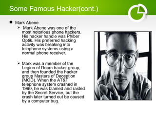 Some Famous Hacker(cont.)
 Mark Abene
 Mark Abene was one of the
most notorious phone hackers.
His hacker handle was Phiber
Optik. His preferred hacking
activity was breaking into
telephone systems using a
normal phone receiver.
 Mark was a member of the
Legion of Doom hacker group,
and then founded the hacker
group Masters of Deception
(MOD). When the AT&T
telephone system crashed in
1990, he was blamed and raided
by the Secret Service, but the
crash later turned out be caused
by a computer bug.
 