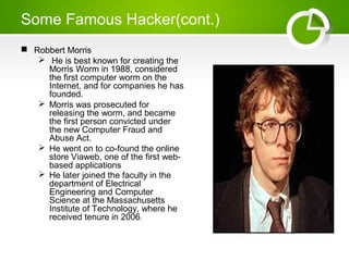 Some Famous Hacker(cont.)
 Robbert Morris
 He is best known for creating the
Morris Worm in 1988, considered
the first computer worm on the
Internet, and for companies he has
founded.
 Morris was prosecuted for
releasing the worm, and became
the first person convicted under
the new Computer Fraud and
Abuse Act.
 He went on to co-found the online
store Viaweb, one of the first web-
based applications
 He later joined the faculty in the
department of Electrical
Engineering and Computer
Science at the Massachusetts
Institute of Technology, where he
received tenure in 2006.
 