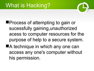 What is Hacking?
Process of attempting to gain or
sucessfully gaining,unauthorized
acess to computer resources for the
purpose of help to a secure system.
A technique in which any one can
access any one's computer without
his permission.
 