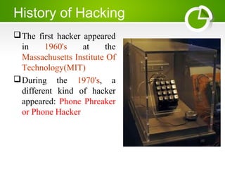 History of Hacking
The first hacker appeared
in 1960's at the
Massachusetts Institute Of
Technology(MIT)
During the 1970's, a
different kind of hacker
appeared: Phone Phreaker
or Phone Hacker
 