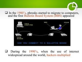  In the 1980’s, phreaks started to migrate to computers,
and the first Bulletin Board System (BBS) appeared
 During the 1990’s, when the use of internet
widespread around the world, hackers multiplied
 