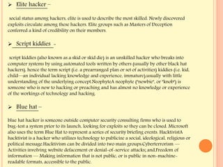  Elite hacker –
social status among hackers, elite is used to describe the most skilled. Newly discovered
exploits circulate among these hackers. Elite groups such as Masters of Deception
conferred a kind of credibility on their members.
 Script kiddies -
script kiddies (also known as a skid or skid die) is an unskilled hacker who breaks into
computer systems by using automated tools written by others (usually by other black hat
hackers), hence the term script (i.e. a prearranged plan or set of activities) kiddies (i.e. kid,
child—an individual lacking knowledge and experience, immature),usually with little
understanding of the underlying concept.NeophyteA neophyte ("newbie", or "knob") is
someone who is new to hacking or preaching and has almost no knowledge or experience
of the workings of technology and hacking.
 Blue hat –
blue hat hacker is someone outside computer security consulting firms who is used to
bug-test a system prior to its launch, looking for exploits so they can be closed. Microsoft
also uses the term Blue Hat to represent a series of security briefing events. HacktivistA
hacktivist is a hacker who utilizes technology to publicize a social, ideological, religious or
political message.Hacktivism can be divided into two main groups:Cyberterrorism —
Activities involving website defacement or denial-of-service attacks; and,Freedom of
information — Making information that is not public, or is public in non-machine-
readable formats, accessible to the public.
 