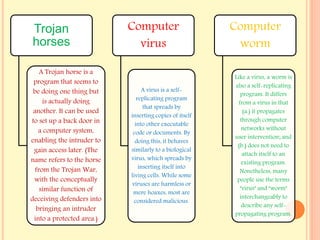 Trojan
horses
A Trojan horse is a
program that seems to
be doing one thing but
is actually doing
another. It can be used
to set up a back door in
a computer system,
enabling the intruder to
gain access later. (The
name refers to the horse
from the Trojan War,
with the conceptually
similar function of
deceiving defenders into
bringing an intruder
into a protected area.)
Computer
virus
A virus is a self-
replicating program
that spreads by
inserting copies of itself
into other executable
code or documents. By
doing this, it behaves
similarly to a biological
virus, which spreads by
inserting itself into
living cells. While some
viruses are harmless or
mere hoaxes, most are
considered malicious.
Computer
worm
Like a virus, a worm is
also a self-replicating
program. It differs
from a virus in that
(a.) it propagates
through computer
networks without
user intervention; and
(b.) does not need to
attach itself to an
existing program.
Nonetheless, many
people use the terms
"virus" and "worm"
interchangeably to
describe any self-
propagating program.
 