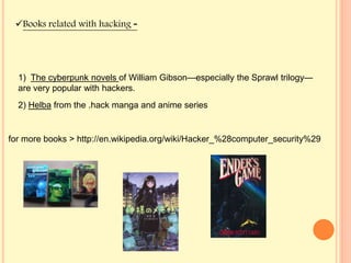 1) The cyberpunk novels of William Gibson—especially the Sprawl trilogy—
are very popular with hackers.
2) Helba from the .hack manga and anime series
for more books > http://en.wikipedia.org/wiki/Hacker_%28computer_security%29
Books related with hacking -
 