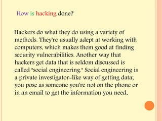 Hackers do what they do using a variety of
methods. They're usually adept at working with
computers, which makes them good at finding
security vulnerabilities. Another way that
hackers get data that is seldom discussed is
called "social engineering." Social engineering is
a private investigator-like way of getting data;
you pose as someone you're not on the phone or
in an email to get the information you need.
How is hacking done?
 