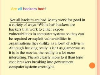 Not all hackers are bad. Many work for good in
a variety of ways. "White hat" hackers are
hackers that work to either expose
vulnerabilities in computer systems so they can
be repaired or exploit vulnerabilities in
organizations they dislike as a form of activism.
Although hacking really is isn't as glamorous as
it is in the movies, the reality is a lot more
interesting. There's clearly more to it than lone
code breakers breaking into government
computer systems overnight.
Are all hackers bad?
 