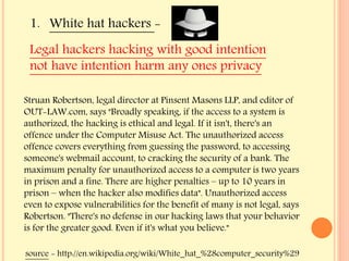 1. White hat hackers -
source - http://en.wikipedia.org/wiki/White_hat_%28computer_security%29
Struan Robertson, legal director at Pinsent Masons LLP, and editor of
OUT-LAW.com, says "Broadly speaking, if the access to a system is
authorized, the hacking is ethical and legal. If it isn't, there's an
offence under the Computer Misuse Act. The unauthorized access
offence covers everything from guessing the password, to accessing
someone's webmail account, to cracking the security of a bank. The
maximum penalty for unauthorized access to a computer is two years
in prison and a fine. There are higher penalties – up to 10 years in
prison – when the hacker also modifies data". Unauthorized access
even to expose vulnerabilities for the benefit of many is not legal, says
Robertson. "There's no defense in our hacking laws that your behavior
is for the greater good. Even if it's what you believe."
Legal hackers hacking with good intention
not have intention harm any ones privacy
 