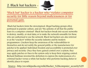 "black hat" hacker is a hacker who "violates computer
security for little reason beyond maliciousness or for
personal gain.
Black hat hackers form the stereotypical, illegal hacking groups often
portrayed in popular culture, and are "the epitome of all that the public
fears in a computer criminal". Black hat hackers break into secure networks
to destroy, modify, or steal data; or to make the network unusable for those
who are authorized to use the network. Black hat hackers are also referred
to as the "crackers" within the security industry and by modern
programmers. Crackers keep the awareness of the vulnerabilities to
themselves and do not notify the general public or the manufacturer for
patches to be applied. Individual freedom and accessibility is promoted over
privacy and security. Once they have gained control over a system, they
may apply patches or fixes to the system only to keep their reigning control.
Richard Stallman invented the definition to express the maliciousness of a
criminal hacker versus a white hat hacker who performs hacking duties to
identify places to repair.
2. Black hat hackers -
Source- http://en.wikipedia.org/wiki/Hacker_%28computer_security%29
 