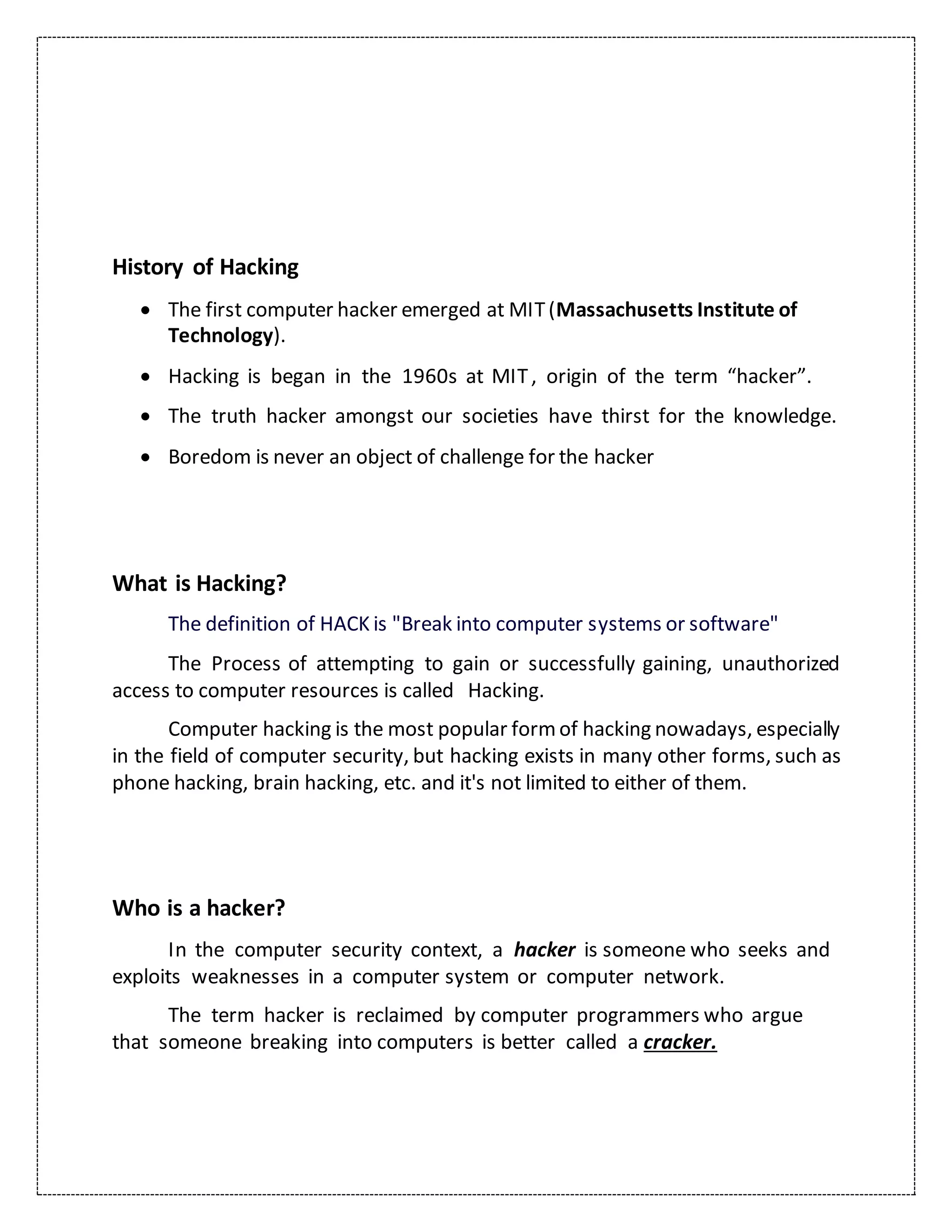 History of Hacking
 The first computer hacker emerged at MIT(Massachusetts Institute of
Technology).
 Hacking is began in the 1960s at MIT, origin of the term “hacker”.
 The truth hacker amongst our societies have thirst for the knowledge.
 Boredom is never an object of challenge for the hacker
What is Hacking?
The definition of HACK is "Break into computer systems or software"
The Process of attempting to gain or successfully gaining, unauthorized
access to computer resources is called Hacking.
Computer hacking is the most popular formof hacking nowadays, especially
in the field of computer security, but hacking exists in many other forms, such as
phone hacking, brain hacking, etc. and it's not limited to either of them.
Who is a hacker?
In the computer security context, a hacker is someone who seeks and
exploits weaknesses in a computer system or computer network.
The term hacker is reclaimed by computer programmers who argue
that someone breaking into computers is better called a cracker.
 