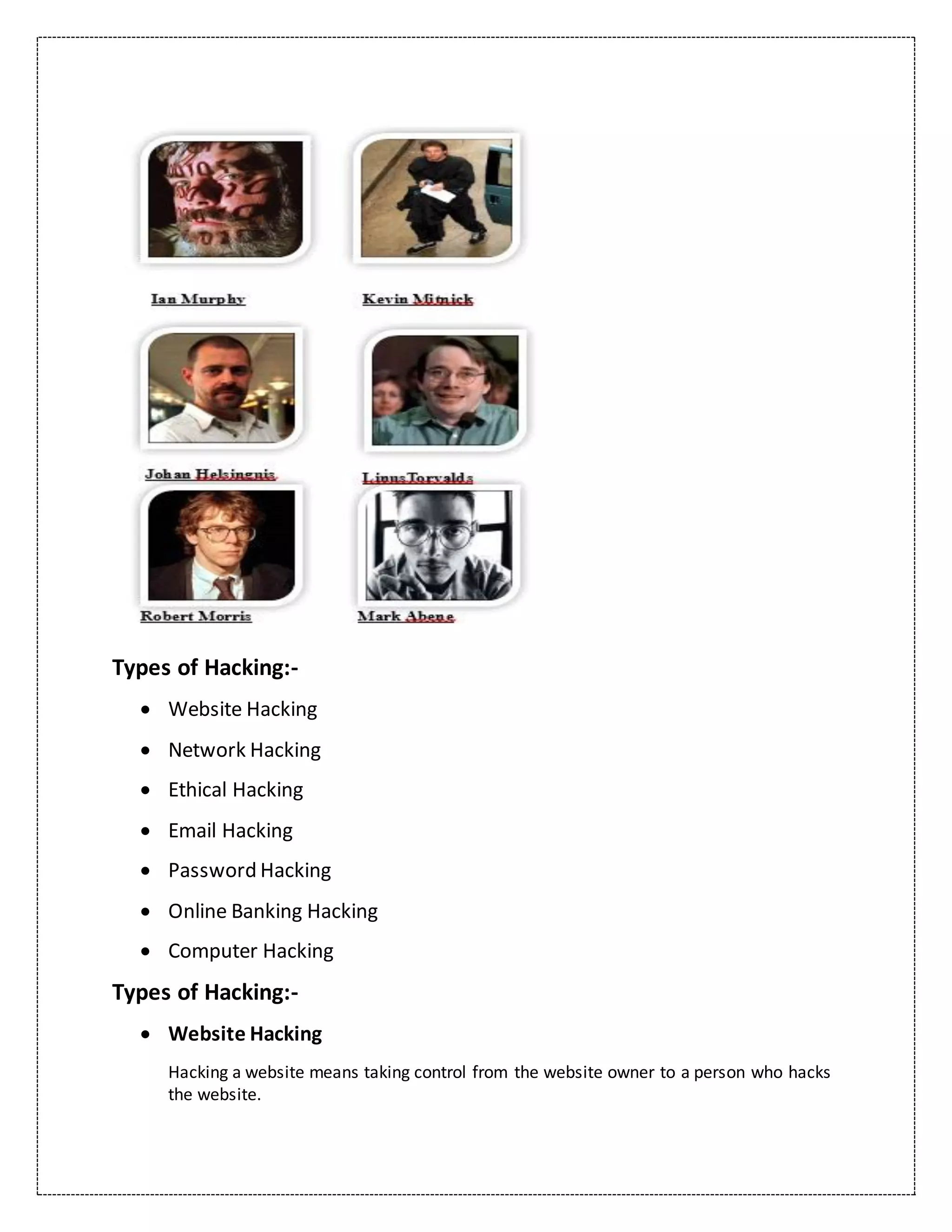 Types of Hacking:-
 Website Hacking
 Network Hacking
 Ethical Hacking
 Email Hacking
 Password Hacking
 Online Banking Hacking
 Computer Hacking
Types of Hacking:-
 Website Hacking
Hacking a website means taking control from the website owner to a person who hacks
the website.
 