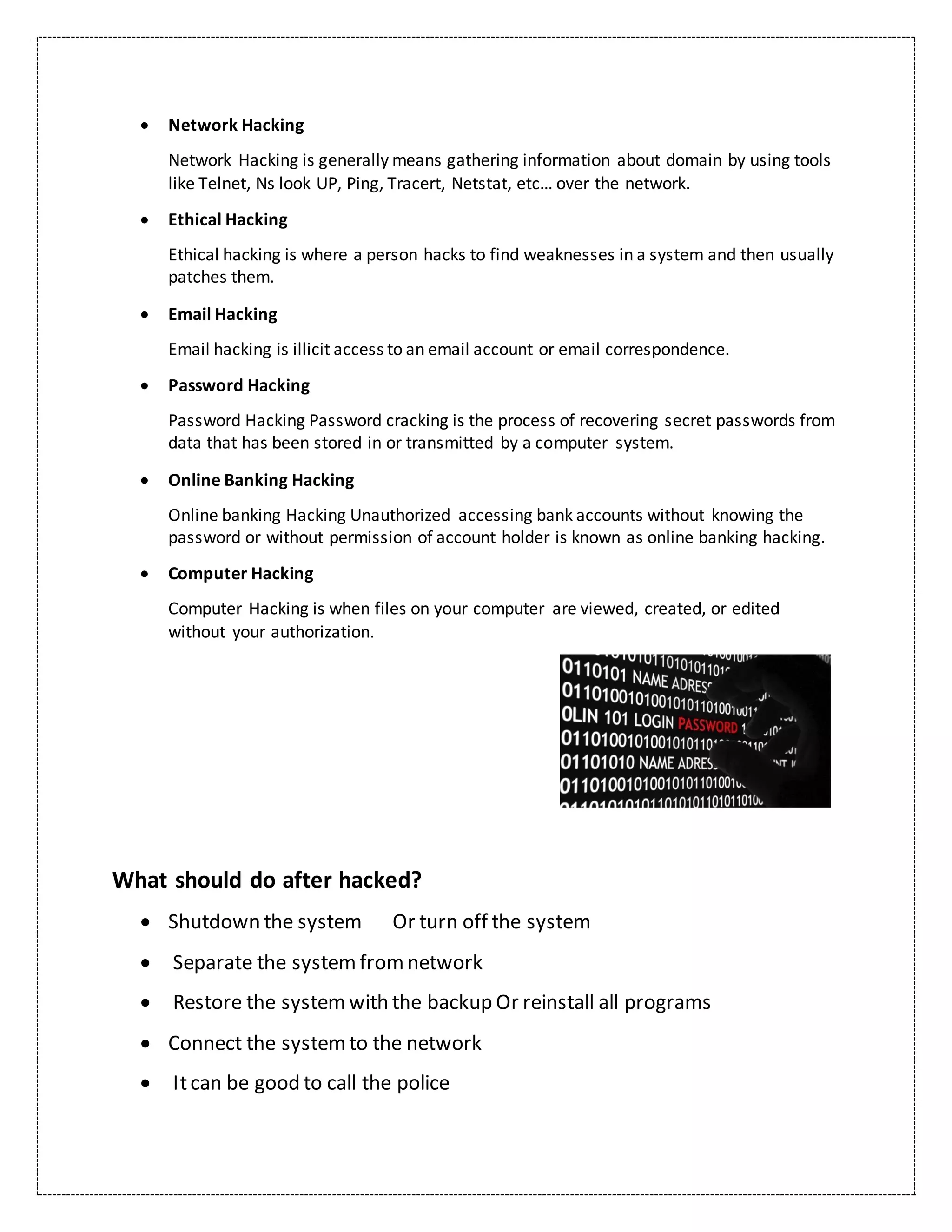  Network Hacking
Network Hacking is generally means gathering information about domain by using tools
like Telnet, Ns look UP, Ping, Tracert, Netstat, etc… over the network.
 Ethical Hacking
Ethical hacking is where a person hacks to find weaknesses in a system and then usually
patches them.
 Email Hacking
Email hacking is illicit access to an email account or email correspondence.
 Password Hacking
Password Hacking Password cracking is the process of recovering secret passwords from
data that has been stored in or transmitted by a computer system.
 Online Banking Hacking
Online banking Hacking Unauthorized accessing bank accounts without knowing the
password or without permission of account holder is known as online banking hacking.
 Computer Hacking
Computer Hacking is when files on your computer are viewed, created, or edited
without your authorization.
What should do after hacked?
 Shutdown the system Or turn off the system
 Separate the systemfromnetwork
 Restore the systemwith the backup Or reinstall all programs
 Connect the systemto the network
 Itcan be good to call the police
 