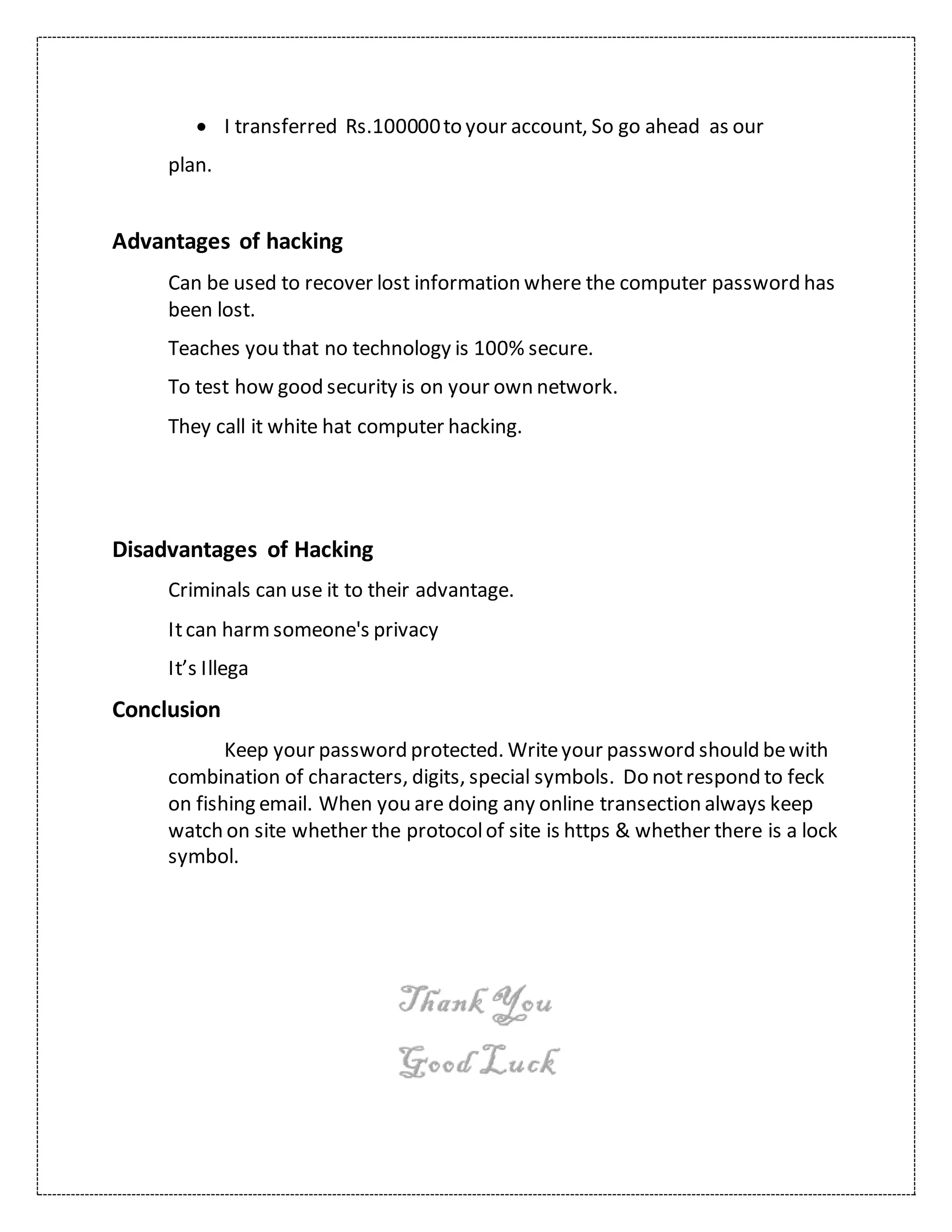  I transferred Rs.100000to your account, So go ahead as our
plan.
Advantages of hacking
Can be used to recover lost information where the computer password has
been lost.
Teaches you that no technology is 100% secure.
To test how good security is on your own network.
They call it white hat computer hacking.
Disadvantages of Hacking
Criminals can use it to their advantage.
Itcan harmsomeone's privacy
It’s Illega
Conclusion
Keep your password protected. Writeyour password should bewith
combination of characters, digits, special symbols. Do notrespond to feck
on fishing email. When you are doing any online transection always keep
watch on site whether the protocolof site is https & whether there is a lock
symbol.
 
