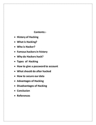 Contents:-
 History of Hacking
 What is Hacking?
 Who is Hacker?
 Famous hackers in history
 Why do Hackers hack?
 Types of Hacking
 How to give a password to account
 What should do after hacked
 How to secure our data
 Advantages of Hacking
 Disadvantages of Hacking
 Conclusion
 References
 