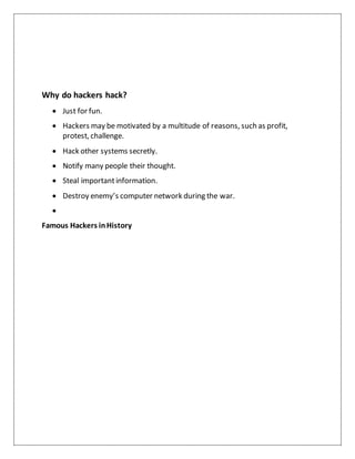 Why do hackers hack?
 Just for fun.
 Hackers may be motivated by a multitude of reasons, such as profit,
protest, challenge.
 Hack other systems secretly.
 Notify many people their thought.
 Steal importantinformation.
 Destroy enemy’s computer network during the war.

Famous Hackers inHistory
 
