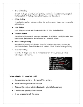  Network Hacking
Network Hacking is generally means gathering information about domain by using tools
like Telnet, Ns look UP, Ping, Tracert, Netstat, etc… over the network.
 Ethical Hacking
Ethical hacking is where a person hacks to find weaknesses in a system and then usually
patches them.
 Email Hacking
Email hacking is illicit access to an email account or email correspondence.
 Password Hacking
Password Hacking Password cracking is the process of recovering secret passwords from
data that has been stored in or transmitted by a computer system.
 Online Banking Hacking
Online banking Hacking Unauthorized accessing bank accounts without knowing the
password or without permission of account holder is known as online banking hacking.
 Computer Hacking
Computer Hacking is when files on your computer are viewed, created, or edited
without your authorization.
What should do after hacked?
 Shutdown the system Or turn off the system
 Separate the systemfromnetwork
 Restore the systemwith the backup Or reinstall all programs
 Connect the systemto the network
 Itcan be good to call the police
 