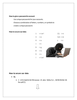 How to give a passwordto account
Use unique passwordsfor your accounts.
Choosea combination of letters, numbers, or symbols to
create a unique password.
How to secure our data
How to secure our data
 Ex.
 1 +r4||$ph3rr3d R$ iooooo +0 y0ur 4[[0u||+, $0 90 4h43d 4$
0ur pi4||.
1 -> i or l
3 -> e
4 -> a
+ -> t
9 -> g
0 -> o
$ -> s
| -> i or l
|| -> n
|/| -> m
s -> z
c -> [
f -> ph
ph -> f
x -> ck
ck -> x
 