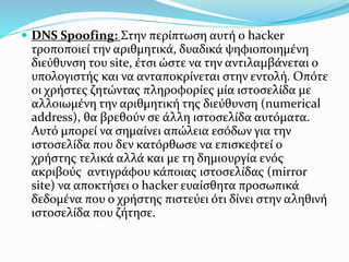 DNS Spoofing: Στην περίπτωση αυτή ο hacker
τροποποιεί την αριθμητικά, δυαδικά ψηφιοποιημένη
διεύθυνση του site, έτσι ώστε να την αντιλαμβάνεται ο
υπολογιστής και να ανταποκρίνεται στην εντολή. Οπότε
οι χρήστες ζητώντας πληροφορίες μία ιστοσελίδα με
αλλοιωμένη την αριθμητική της διεύθυνση (numerical
address), θα βρεθούν σε άλλη ιστοσελίδα αυτόματα.
Αυτό μπορεί να σημαίνει απώλεια εσόδων για την
ιστοσελίδα που δεν κατόρθωσε να επισκεφτεί ο
χρήστης τελικά αλλά και με τη δημιουργία ενός
ακριβούς αντιγράφου κάποιας ιστοσελίδας (mirror
site) να αποκτήσει o hacker ευαίσθητα προσωπικά
δεδομένα που ο χρήστης πιστεύει ότι δίνει στην αληθινή
ιστοσελίδα που ζήτησε.
 