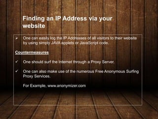  One can easily log the IP Addresses of all visitors to their website
by using simply JAVA applets or JavaScript code.
Countermeasures
 One should surf the Internet through a Proxy Server.
 One can also make use of the numerous Free Anonymous Surfing
Proxy Services.
For Example, www.anonymizer.com
Finding an IP Address via your
website
 