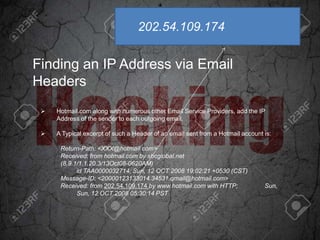 Finding an IP Address via Email
Headers
 Hotmail.com along with numerous other Email Service Providers, add the IP
Address of the sender to each outgoing email.
 A Typical excerpt of such a Header of an email sent from a Hotmail account is:
Return-Path: <XXX@hotmail.com>
Received: from hotmail.com by sbcglobal.net
(8.9.1/1.1.20.3/13Oct08-0620AM)
id TAA0000032714; Sun, 12 OCT 2008 19:02:21 +0530 (CST)
Message-ID: <20000123133014.34531.qmail@hotmail.com>
Received: from 202.54.109.174 by www.hotmail.com with HTTP; Sun,
Sun, 12 OCT 2008 05:30:14 PST
202.54.109.174
 