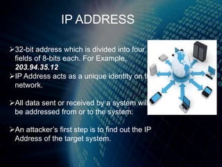 32-bit address which is divided into four
fields of 8-bits each. For Example,
203.94.35.12
IP Address acts as a unique identity on the
network.
All data sent or received by a system will
be addressed from or to the system.
An attacker’s first step is to find out the IP
Address of the target system.
IP ADDRESS
 