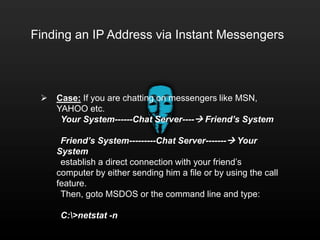 Finding an IP Address via Instant Messengers
 Case: If you are chatting on messengers like MSN,
YAHOO etc.
Your System------Chat Server---- Friend’s System
Friend’s System---------Chat Server------- Your
System
establish a direct connection with your friend’s
computer by either sending him a file or by using the call
feature.
Then, goto MSDOS or the command line and type:
C:>netstat -n
 