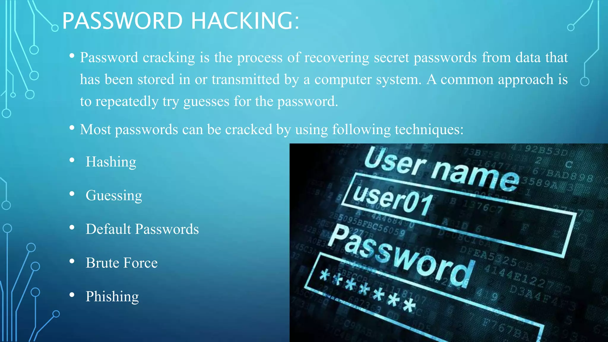 PASSWORD HACKING:
• Password cracking is the process of recovering secret passwords from data that
has been stored in or transmitted by a computer system. A common approach is
to repeatedly try guesses for the password.
• Most passwords can be cracked by using following techniques:
• Hashing
• Guessing
• Default Passwords
• Brute Force
• Phishing
 