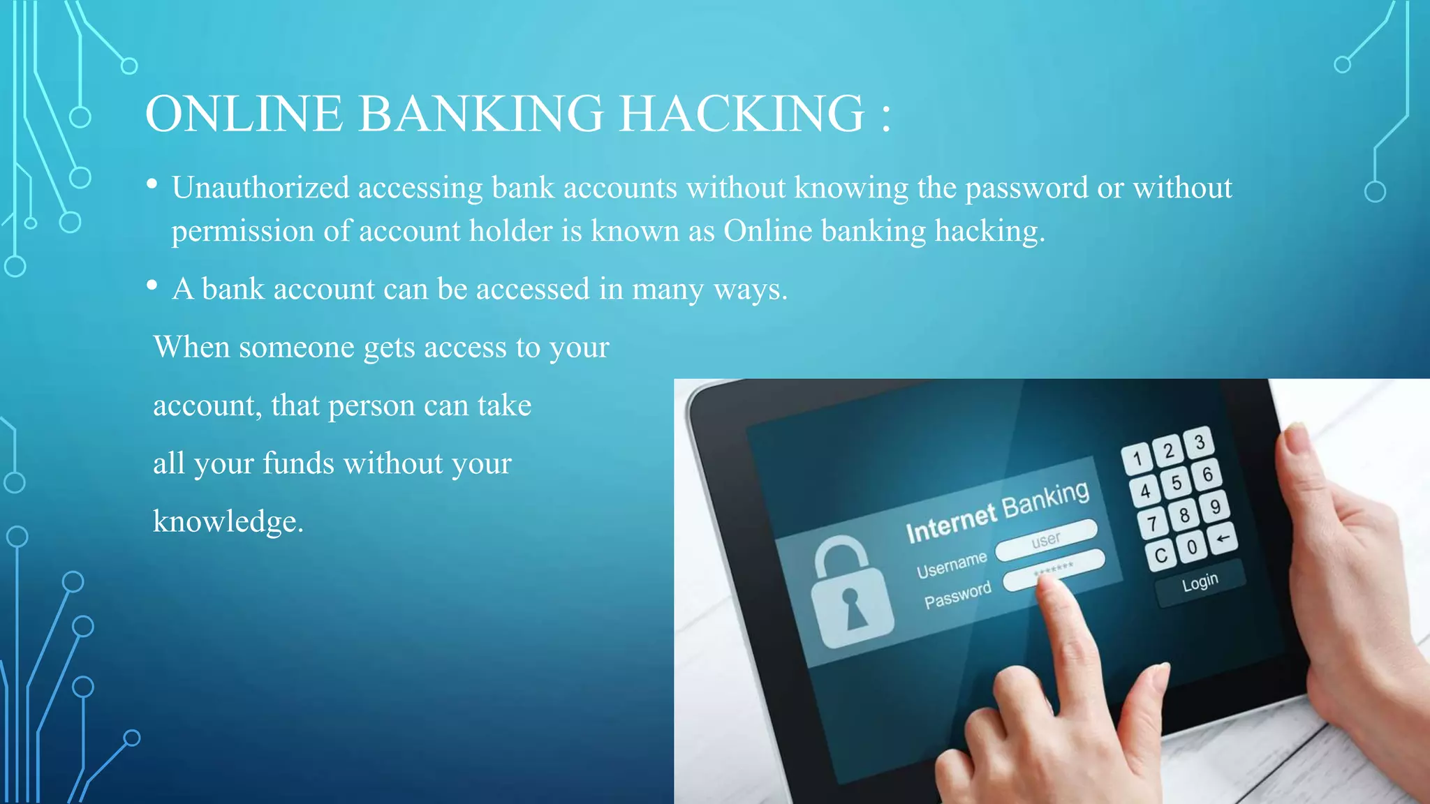 ONLINE BANKING HACKING :
• Unauthorized accessing bank accounts without knowing the password or without
permission of account holder is known as Online banking hacking.
• A bank account can be accessed in many ways.
When someone gets access to your
account, that person can take
all your funds without your
knowledge.
 