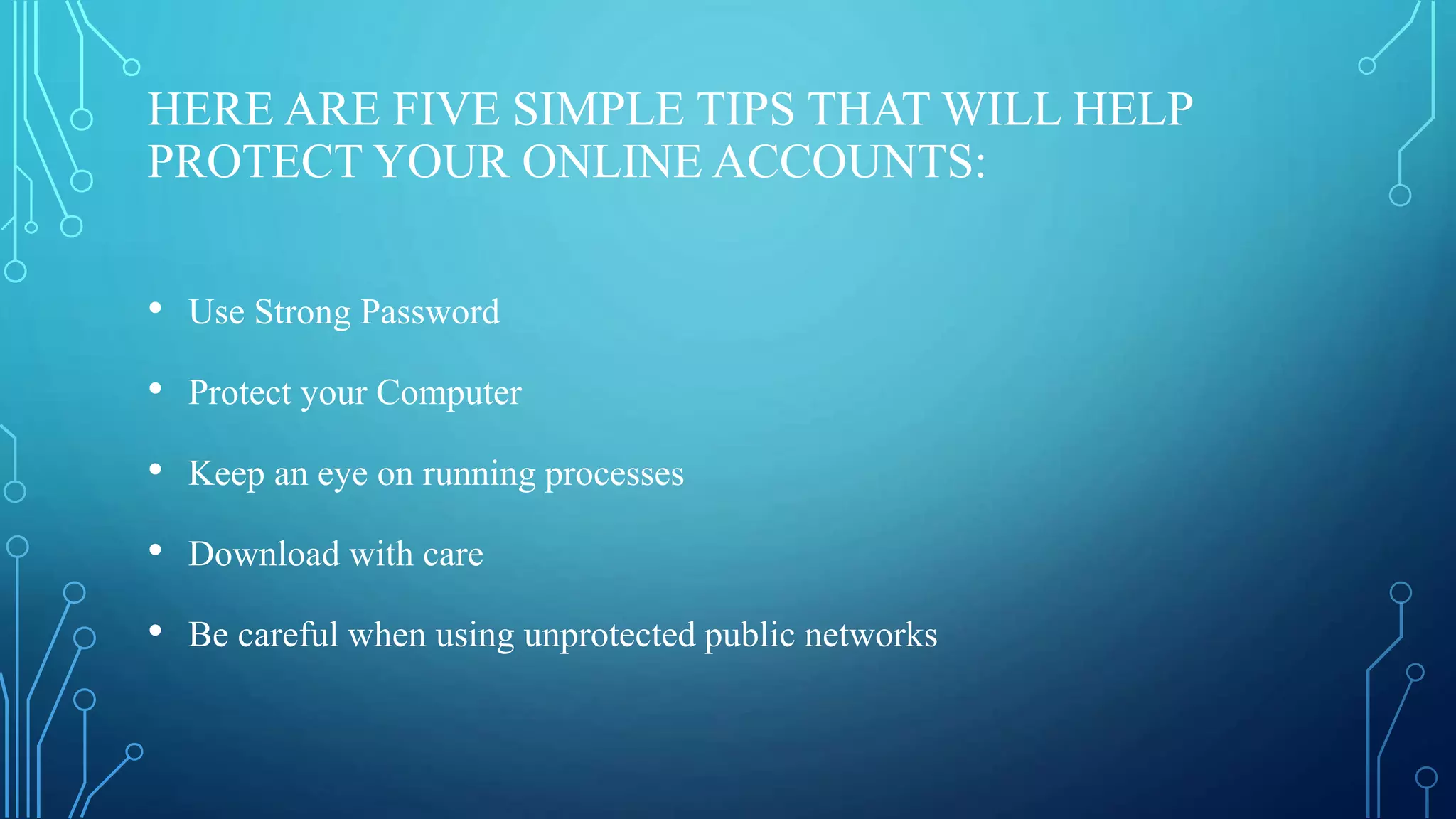 HERE ARE FIVE SIMPLE TIPS THAT WILL HELP
PROTECT YOUR ONLINE ACCOUNTS:
• Use Strong Password
• Protect your Computer
• Keep an eye on running processes
• Download with care
• Be careful when using unprotected public networks
 