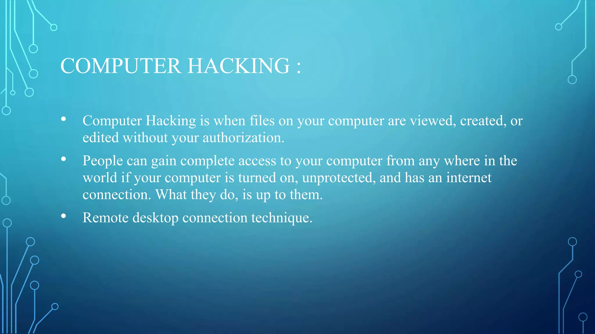 COMPUTER HACKING :
• Computer Hacking is when files on your computer are viewed, created, or
edited without your authorization.
• People can gain complete access to your computer from any where in the
world if your computer is turned on, unprotected, and has an internet
connection. What they do, is up to them.
• Remote desktop connection technique.
 