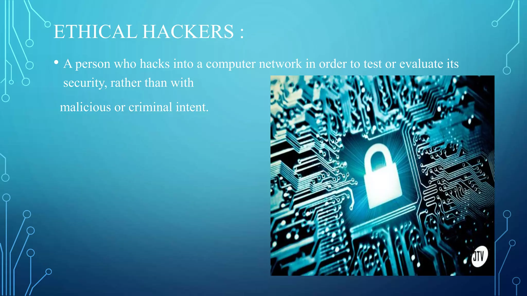 ETHICAL HACKERS :
• A person who hacks into a computer network in order to test or evaluate its
security, rather than with
malicious or criminal intent.
 