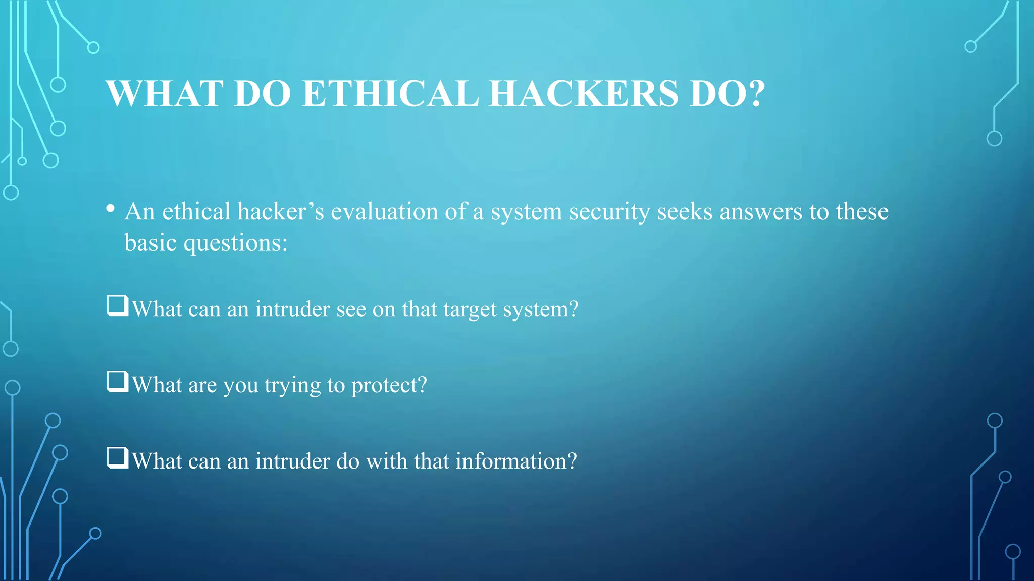 WHAT DO ETHICAL HACKERS DO?
• An ethical hacker’s evaluation of a system security seeks answers to these
basic questions:
What can an intruder see on that target system?
What are you trying to protect?
What can an intruder do with that information?
 