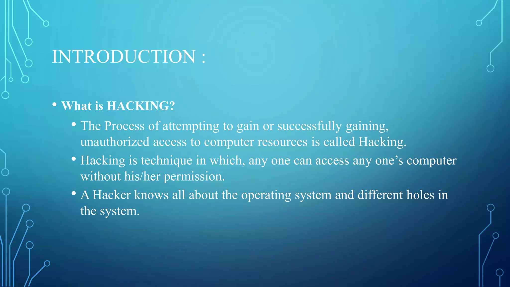 INTRODUCTION :
• What is HACKING?
• The Process of attempting to gain or successfully gaining,
unauthorized access to computer resources is called Hacking.
• Hacking is technique in which, any one can access any one’s computer
without his/her permission.
• A Hacker knows all about the operating system and different holes in
the system.
 
