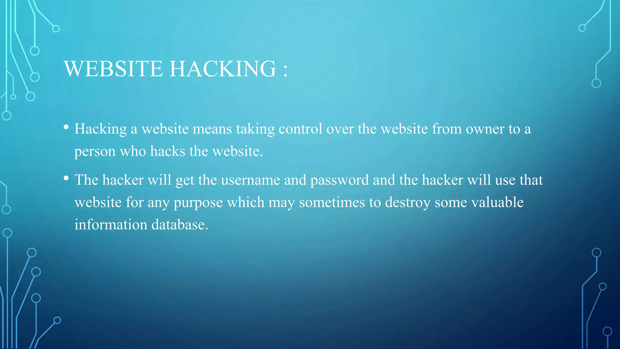 WEBSITE HACKING :
• Hacking a website means taking control over the website from owner to a
person who hacks the website.
• The hacker will get the username and password and the hacker will use that
website for any purpose which may sometimes to destroy some valuable
information database.
 