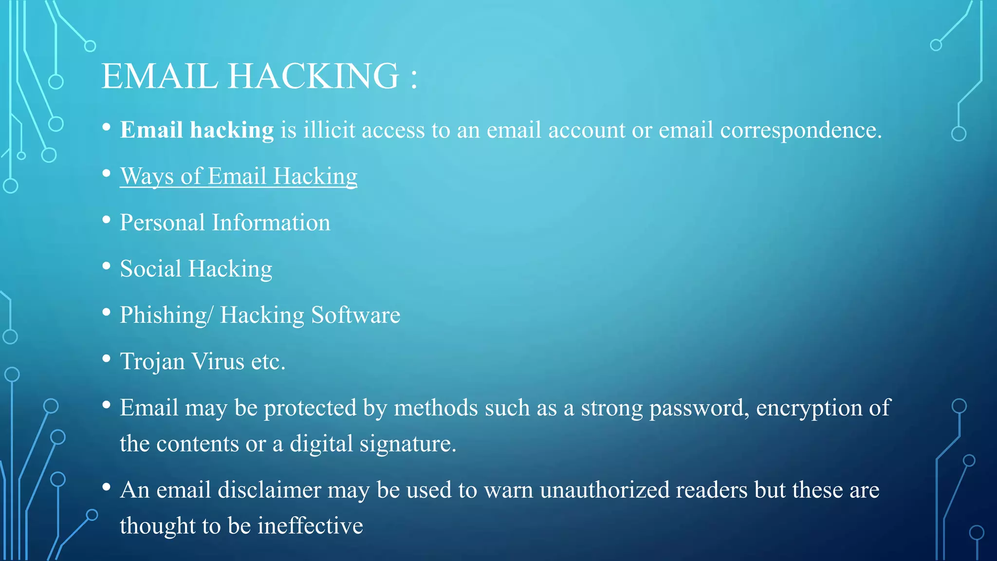 EMAIL HACKING :
• Email hacking is illicit access to an email account or email correspondence.
• Ways of Email Hacking
• Personal Information
• Social Hacking
• Phishing/ Hacking Software
• Trojan Virus etc.
• Email may be protected by methods such as a strong password, encryption of
the contents or a digital signature.
• An email disclaimer may be used to warn unauthorized readers but these are
thought to be ineffective
 