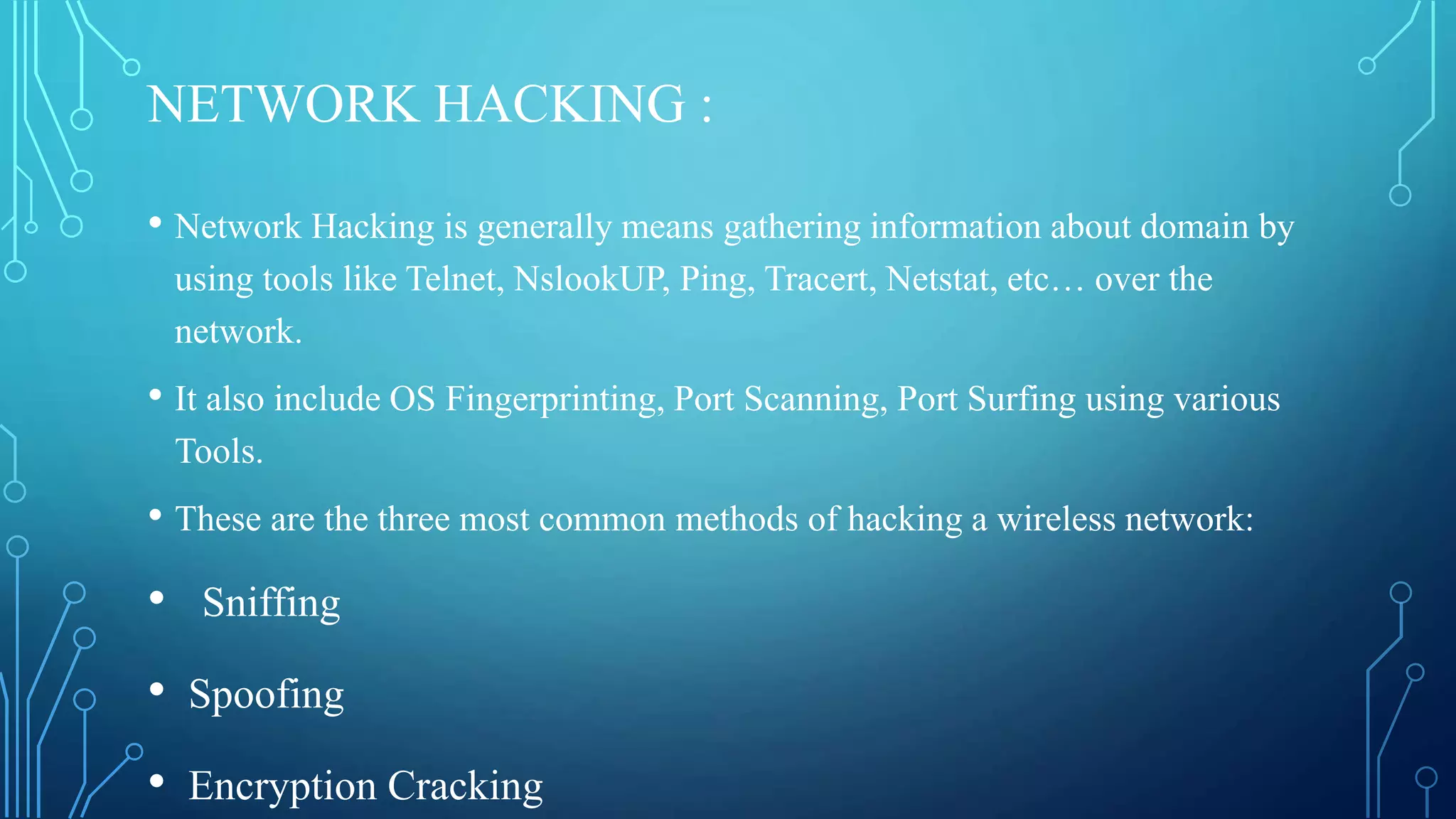 NETWORK HACKING :
• Network Hacking is generally means gathering information about domain by
using tools like Telnet, NslookUP, Ping, Tracert, Netstat, etc… over the
network.
• It also include OS Fingerprinting, Port Scanning, Port Surfing using various
Tools.
• These are the three most common methods of hacking a wireless network:
• Sniffing
• Spoofing
• Encryption Cracking
 
