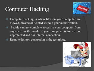 Computer Hacking
 Computer hacking is when files on your computer are
viewed, created or deleted without your authorization.
 People can get complete access to your computer from
anywhere in the world if your computer is turned on,
unprotected and has internet connection.
 Remote desktop connection is the technique.
 